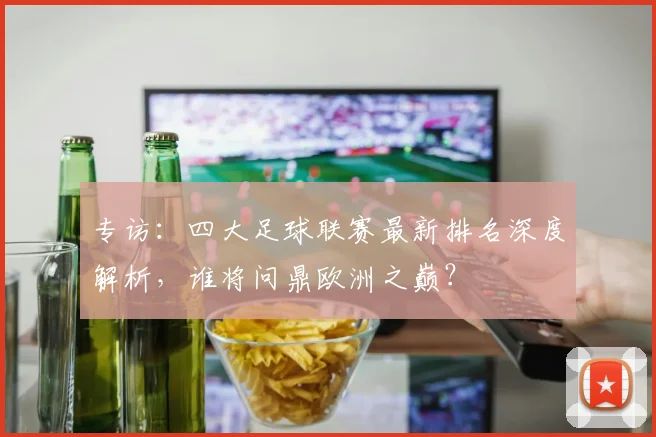 专访:四大足球联赛最新排名深度解析,谁将问鼎欧洲之巅?