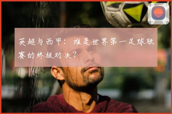 英超与西甲:谁是世界第一足球联赛的终极对决?