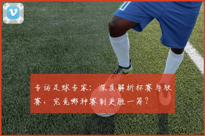 专访足球专家：深度解析杯赛与联赛，究竟哪种赛制更胜一筹？