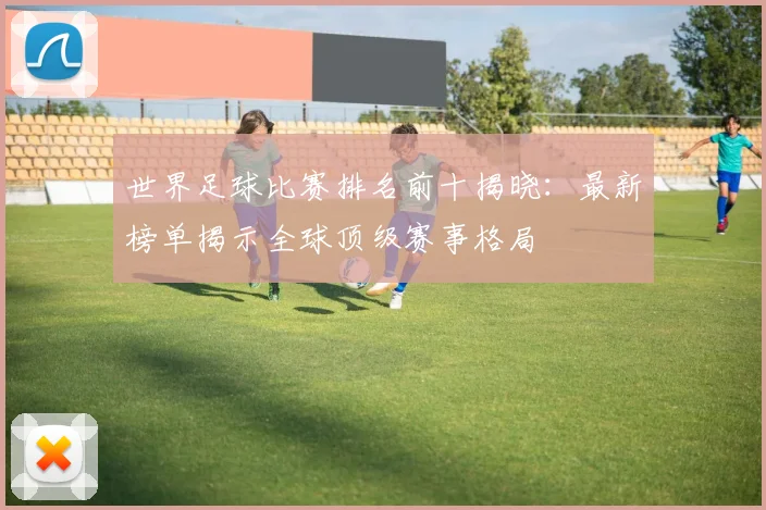 世界足球比赛排名前十揭晓：最新榜单揭示全球顶级赛事格局
