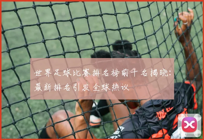 世界足球比赛排名榜前十名揭晓：最新排名引发全球热议