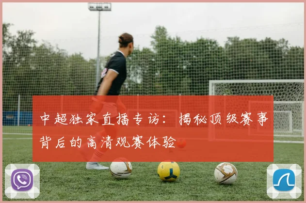 中超独家直播专访：揭秘顶级赛事背后的高清观赛体验