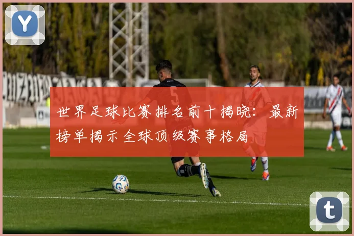 世界足球比赛排名前十揭晓:最新榜单揭示全球顶级赛事格局