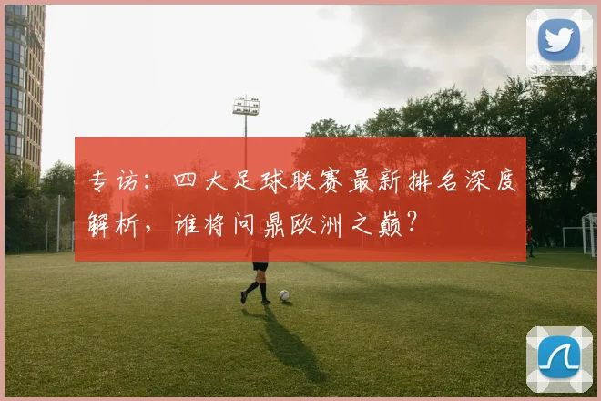 专访：四大足球联赛最新排名深度解析，谁将问鼎欧洲之巅？